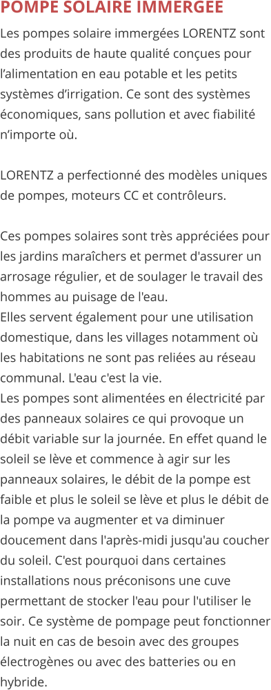 POMPE SOLAIRE IMMERGEE Les pompes solaire immerges LORENTZ sont des produits de haute qualit conues pour lalimentation en eau potable et les petits systmes dirrigation. Ce sont des systmes conomiques, sans pollution et avec fiabilit nimporte o.   LORENTZ a perfectionn des modles uniques de pompes, moteurs CC et contrleurs.    Ces pompes solaires sont trs apprcies pour les jardins marachers et permet d'assurer un arrosage rgulier, et de soulager le travail des hommes au puisage de l'eau. Elles servent galement pour une utilisation domestique, dans les villages notamment o les habitations ne sont pas relies au rseau communal. L'eau c'est la vie. Les pompes sont alimentes en lectricit par des panneaux solaires ce qui provoque un dbit variable sur la journe. En effet quand le soleil se lve et commence  agir sur les panneaux solaires, le dbit de la pompe est faible et plus le soleil se lve et plus le dbit de la pompe va augmenter et va diminuer doucement dans l'aprs-midi jusqu'au coucher du soleil. C'est pourquoi dans certaines installations nous prconisons une cuve permettant de stocker l'eau pour l'utiliser le soir. Ce systme de pompage peut fonctionner la nuit en cas de besoin avec des groupes lectrognes ou avec des batteries ou en hybride.